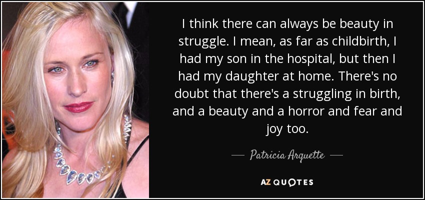 I think there can always be beauty in struggle. I mean, as far as childbirth, I had my son in the hospital, but then I had my daughter at home. There's no doubt that there's a struggling in birth, and a beauty and a horror and fear and joy too. - Patricia Arquette