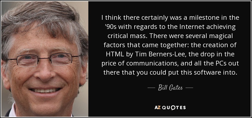 I think there certainly was a milestone in the '90s with regards to the Internet achieving critical mass. There were several magical factors that came together: the creation of HTML by Tim Berners-Lee, the drop in the price of communications, and all the PCs out there that you could put this software into. - Bill Gates