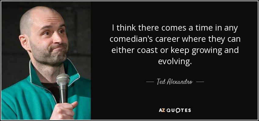 I think there comes a time in any comedian's career where they can either coast or keep growing and evolving. - Ted Alexandro