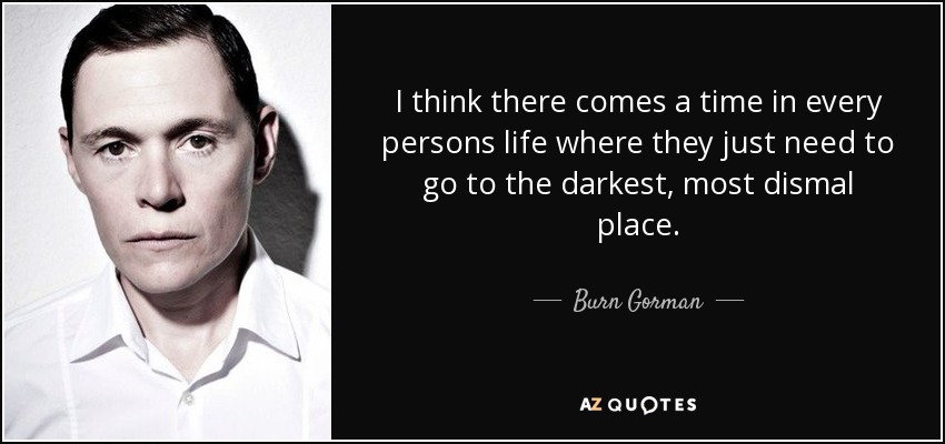 I think there comes a time in every persons life where they just need to go to the darkest, most dismal place. - Burn Gorman