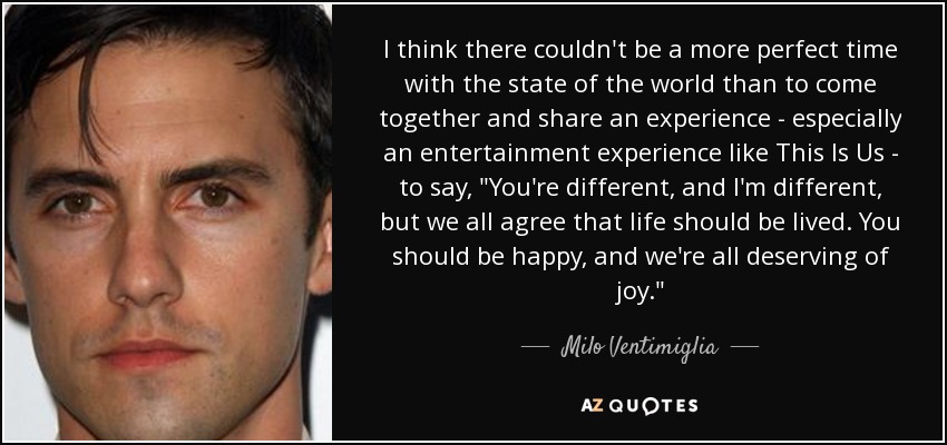 I think there couldn't be a more perfect time with the state of the world than to come together and share an experience - especially an entertainment experience like This Is Us - to say, 