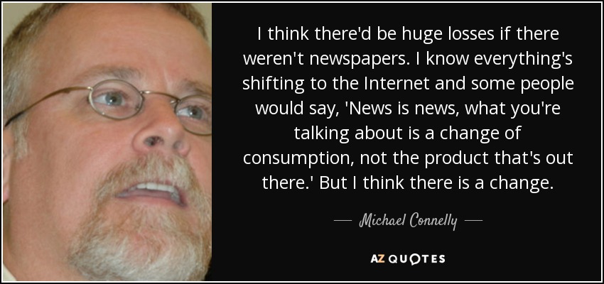 I think there'd be huge losses if there weren't newspapers. I know everything's shifting to the Internet and some people would say, 'News is news, what you're talking about is a change of consumption, not the product that's out there.' But I think there is a change. - Michael Connelly
