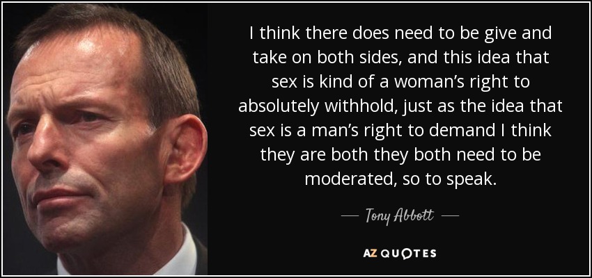 I think there does need to be give and take on both sides, and this idea that sex is kind of a woman’s right to absolutely withhold, just as the idea that sex is a man’s right to demand I think they are both they both need to be moderated, so to speak. - Tony Abbott