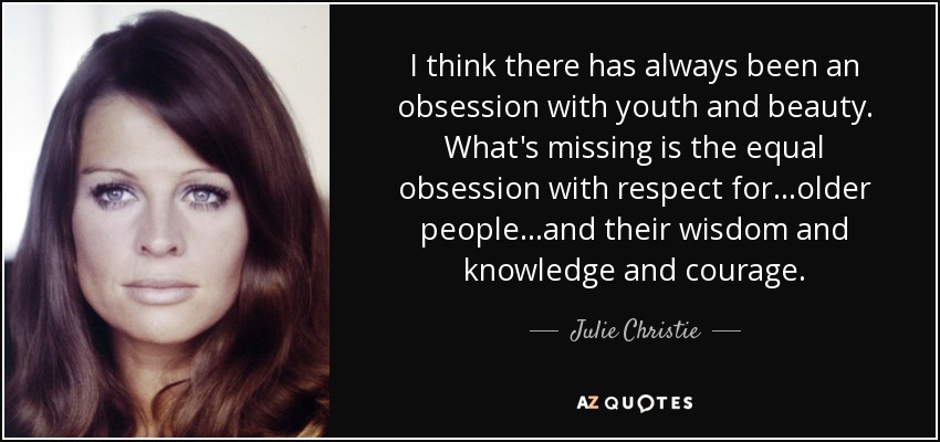 I think there has always been an obsession with youth and beauty. What's missing is the equal obsession with respect for…older people…and their wisdom and knowledge and courage. - Julie Christie