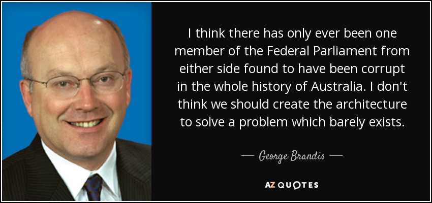 I think there has only ever been one member of the Federal Parliament from either side found to have been corrupt in the whole history of Australia. I don't think we should create the architecture to solve a problem which barely exists. - George Brandis