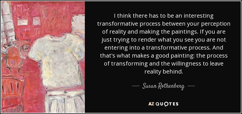 I think there has to be an interesting transformative process between your perception of reality and making the paintings. If you are just trying to render what you see you are not entering into a transformative process. And that's what makes a good painting: the process of transforming and the willingness to leave reality behind. - Susan Rothenberg