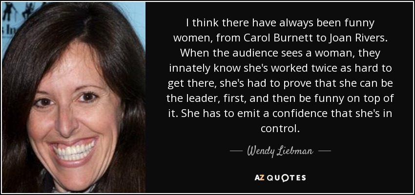 I think there have always been funny women, from Carol Burnett to Joan Rivers. When the audience sees a woman, they innately know she's worked twice as hard to get there, she's had to prove that she can be the leader, first, and then be funny on top of it. She has to emit a confidence that she's in control. - Wendy Liebman