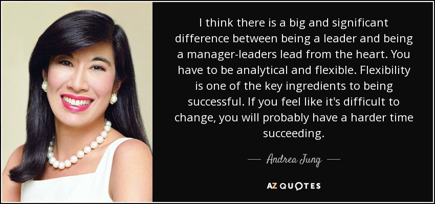 I think there is a big and significant difference between being a leader and being a manager-leaders lead from the heart. You have to be analytical and flexible. Flexibility is one of the key ingredients to being successful. If you feel like it's difficult to change, you will probably have a harder time succeeding. - Andrea Jung