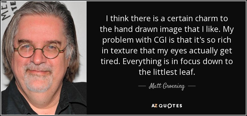 I think there is a certain charm to the hand drawn image that I like. My problem with CGI is that it's so rich in texture that my eyes actually get tired. Everything is in focus down to the littlest leaf. - Matt Groening