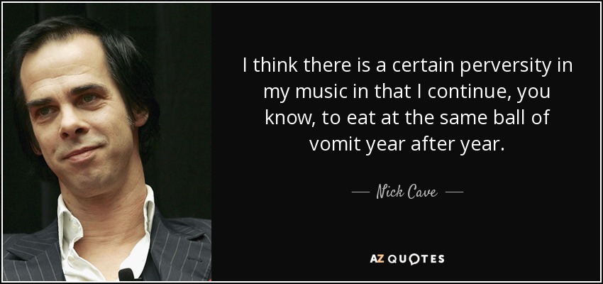 I think there is a certain perversity in my music in that I continue, you know, to eat at the same ball of vomit year after year. - Nick Cave
