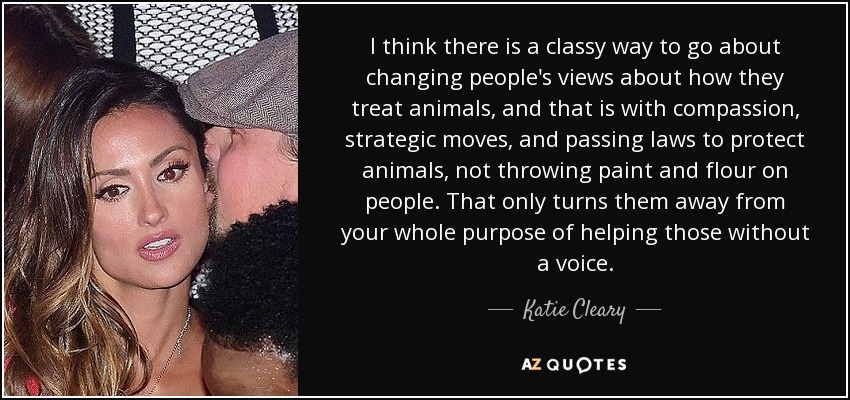 I think there is a classy way to go about changing people's views about how they treat animals, and that is with compassion, strategic moves, and passing laws to protect animals, not throwing paint and flour on people. That only turns them away from your whole purpose of helping those without a voice. - Katie Cleary