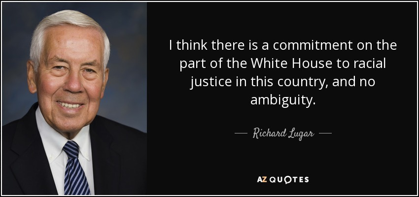 I think there is a commitment on the part of the White House to racial justice in this country, and no ambiguity. - Richard Lugar