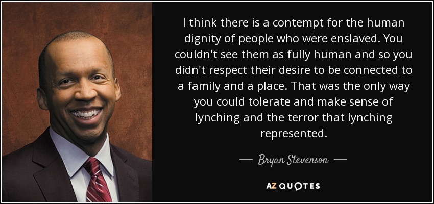 I think there is a contempt for the human dignity of people who were enslaved. You couldn't see them as fully human and so you didn't respect their desire to be connected to a family and a place. That was the only way you could tolerate and make sense of lynching and the terror that lynching represented. - Bryan Stevenson