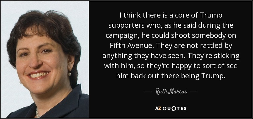 I think there is a core of Trump supporters who, as he said during the campaign, he could shoot somebody on Fifth Avenue. They are not rattled by anything they have seen. They're sticking with him, so they're happy to sort of see him back out there being Trump. - Ruth Marcus