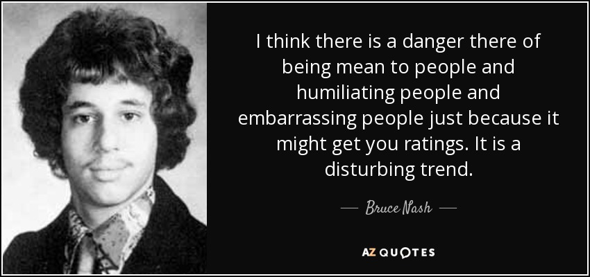 I think there is a danger there of being mean to people and humiliating people and embarrassing people just because it might get you ratings. It is a disturbing trend. - Bruce Nash