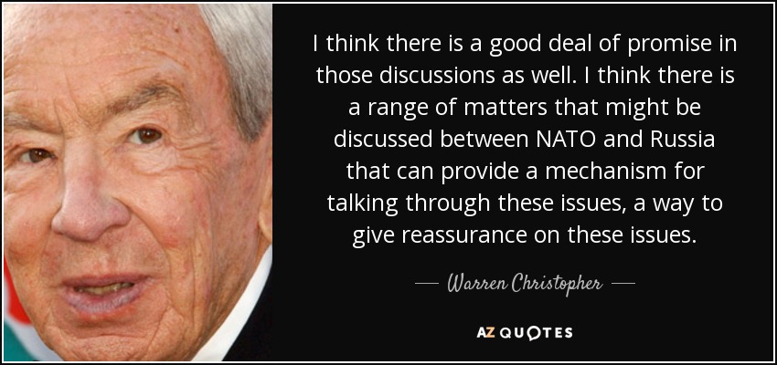 I think there is a good deal of promise in those discussions as well. I think there is a range of matters that might be discussed between NATO and Russia that can provide a mechanism for talking through these issues, a way to give reassurance on these issues. - Warren Christopher