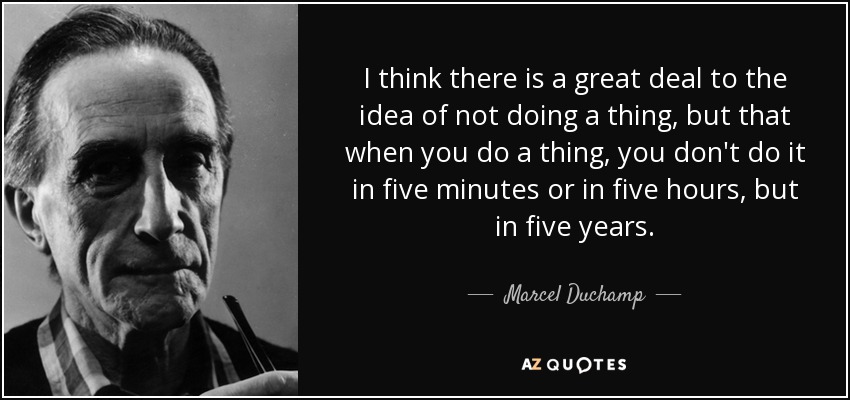 I think there is a great deal to the idea of not doing a thing, but that when you do a thing, you don't do it in five minutes or in five hours, but in five years. - Marcel Duchamp