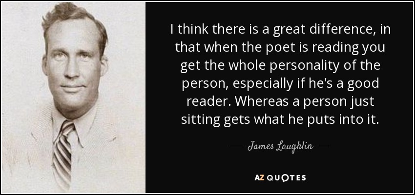 I think there is a great difference, in that when the poet is reading you get the whole personality of the person, especially if he's a good reader. Whereas a person just sitting gets what he puts into it. - James Laughlin
