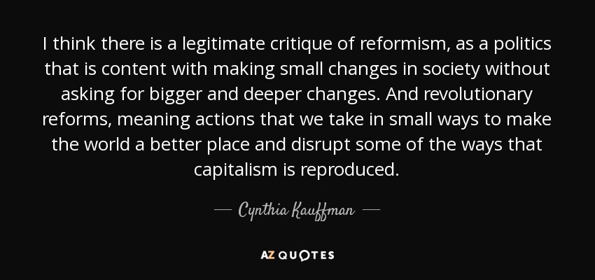 I think there is a legitimate critique of reformism, as a politics that is content with making small changes in society without asking for bigger and deeper changes. And revolutionary reforms, meaning actions that we take in small ways to make the world a better place and disrupt some of the ways that capitalism is reproduced. - Cynthia Kauffman