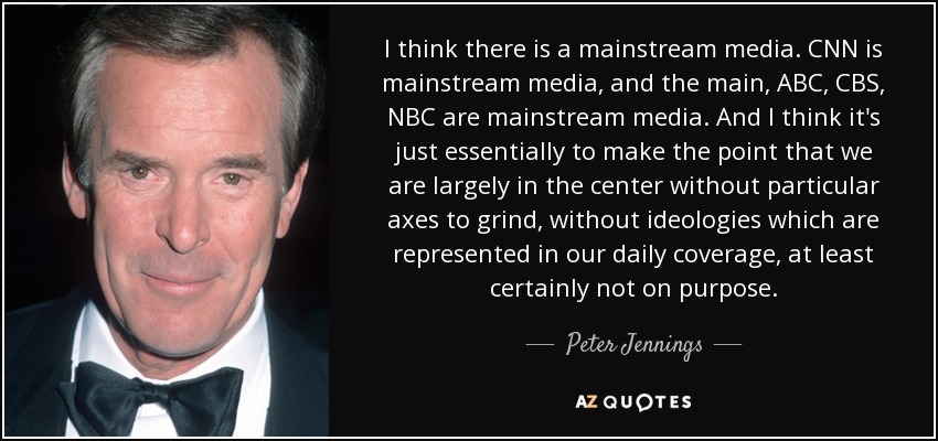 I think there is a mainstream media. CNN is mainstream media, and the main, ABC, CBS, NBC are mainstream media. And I think it's just essentially to make the point that we are largely in the center without particular axes to grind, without ideologies which are represented in our daily coverage, at least certainly not on purpose. - Peter Jennings