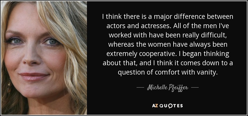 I think there is a major difference between actors and actresses. All of the men I've worked with have been really difficult, whereas the women have always been extremely cooperative. I began thinking about that, and I think it comes down to a question of comfort with vanity. - Michelle Pfeiffer