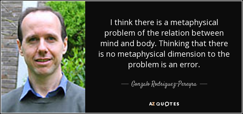 I think there is a metaphysical problem of the relation between mind and body. Thinking that there is no metaphysical dimension to the problem is an error. - Gonzalo Rodriguez-Pereyra