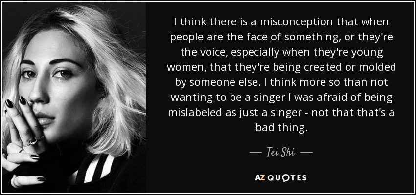 I think there is a misconception that when people are the face of something, or they're the voice, especially when they're young women, that they're being created or molded by someone else. I think more so than not wanting to be a singer I was afraid of being mislabeled as just a singer - not that that's a bad thing. - Tei Shi