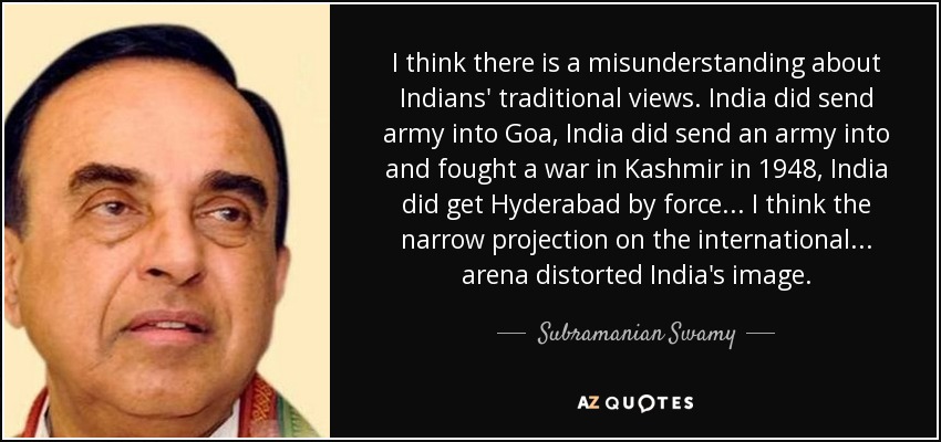 I think there is a misunderstanding about Indians' traditional views. India did send army into Goa, India did send an army into and fought a war in Kashmir in 1948, India did get Hyderabad by force... I think the narrow projection on the international... arena distorted India's image. - Subramanian Swamy