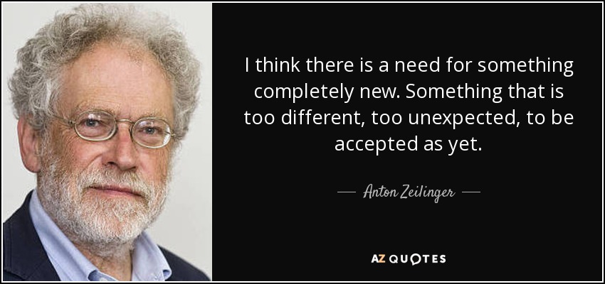 I think there is a need for something completely new. Something that is too different, too unexpected, to be accepted as yet. - Anton Zeilinger
