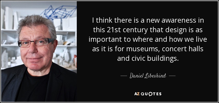 I think there is a new awareness in this 21st century that design is as important to where and how we live as it is for museums, concert halls and civic buildings. - Daniel Libeskind