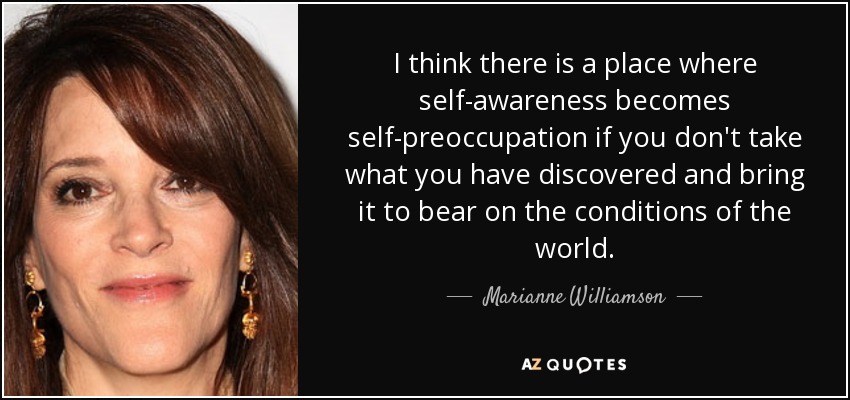 I think there is a place where self-awareness becomes self-preoccupation if you don't take what you have discovered and bring it to bear on the conditions of the world. - Marianne Williamson