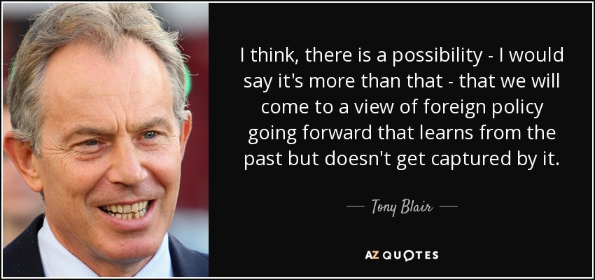 I think, there is a possibility - I would say it's more than that - that we will come to a view of foreign policy going forward that learns from the past but doesn't get captured by it. - Tony Blair