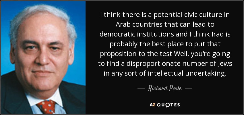I think there is a potential civic culture in Arab countries that can lead to democratic institutions and I think Iraq is probably the best place to put that proposition to the test Well, you're going to find a disproportionate number of Jews in any sort of intellectual undertaking. - Richard Perle