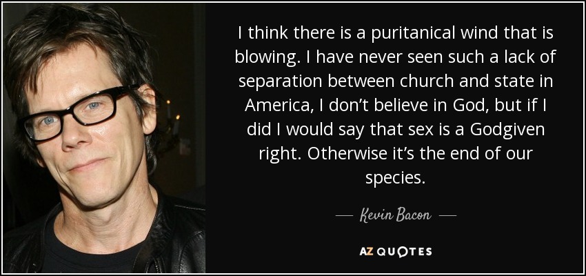 I think there is a puritanical wind that is blowing. I have never seen such a lack of separation between church and state in America, I don’t believe in God, but if I did I would say that sex is a Godgiven right. Otherwise it’s the end of our species. - Kevin Bacon