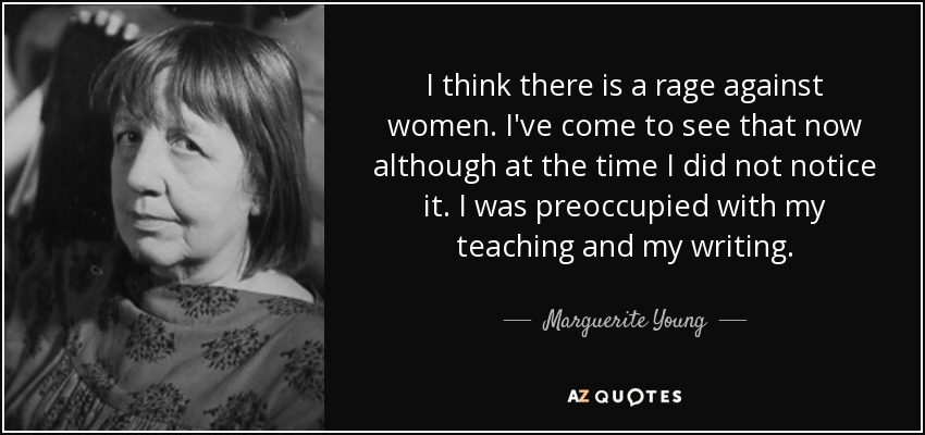 I think there is a rage against women. I've come to see that now although at the time I did not notice it. I was preoccupied with my teaching and my writing. - Marguerite Young