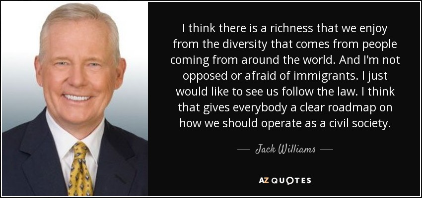 I think there is a richness that we enjoy from the diversity that comes from people coming from around the world. And I'm not opposed or afraid of immigrants. I just would like to see us follow the law. I think that gives everybody a clear roadmap on how we should operate as a civil society. - Jack Williams