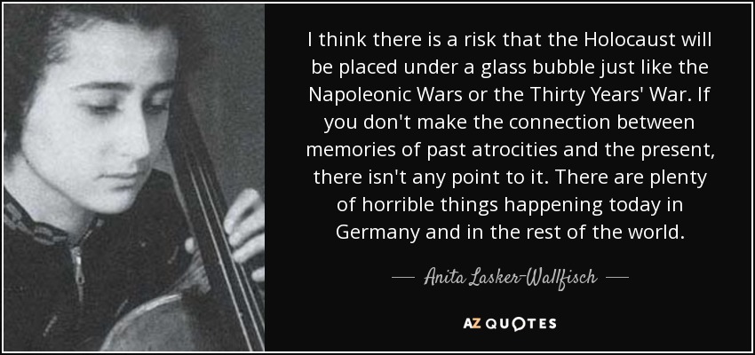 I think there is a risk that the Holocaust will be placed under a glass bubble just like the Napoleonic Wars or the Thirty Years' War. If you don't make the connection between memories of past atrocities and the present, there isn't any point to it. There are plenty of horrible things happening today in Germany and in the rest of the world. - Anita Lasker-Wallfisch
