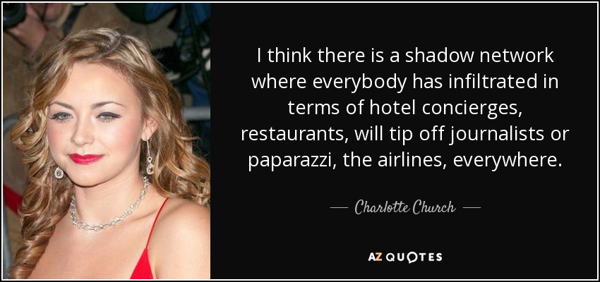 I think there is a shadow network where everybody has infiltrated in terms of hotel concierges, restaurants, will tip off journalists or paparazzi, the airlines, everywhere. - Charlotte Church