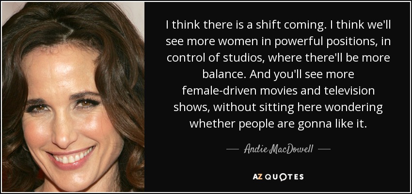 I think there is a shift coming. I think we'll see more women in powerful positions, in control of studios, where there'll be more balance. And you'll see more female-driven movies and television shows, without sitting here wondering whether people are gonna like it. - Andie MacDowell