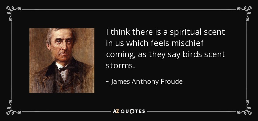 I think there is a spiritual scent in us which feels mischief coming, as they say birds scent storms. - James Anthony Froude