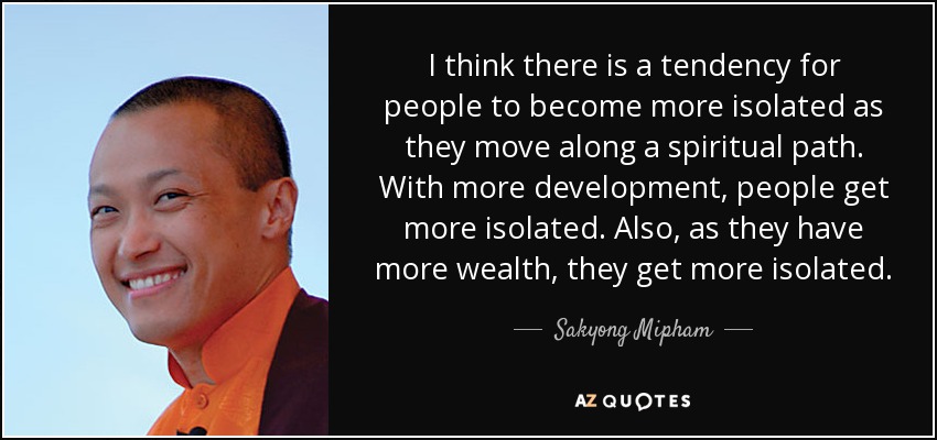 I think there is a tendency for people to become more isolated as they move along a spiritual path. With more development, people get more isolated. Also, as they have more wealth, they get more isolated. - Sakyong Mipham