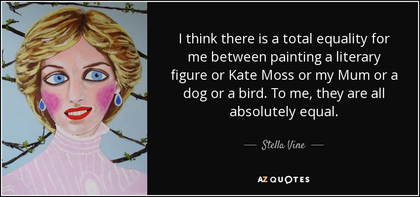 I think there is a total equality for me between painting a literary figure or Kate Moss or my Mum or a dog or a bird. To me, they are all absolutely equal. - Stella Vine