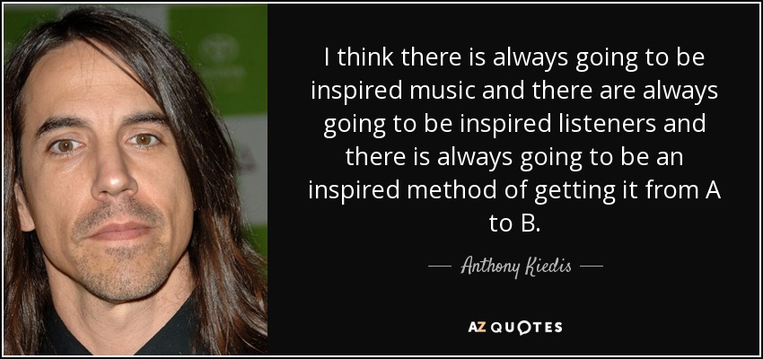 I think there is always going to be inspired music and there are always going to be inspired listeners and there is always going to be an inspired method of getting it from A to B. - Anthony Kiedis