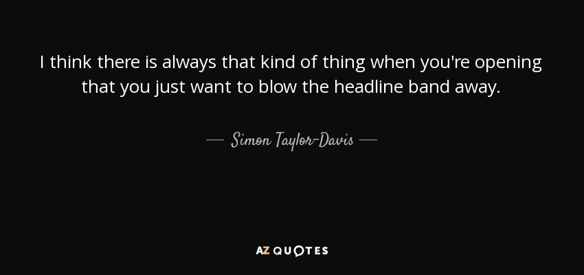 I think there is always that kind of thing when you're opening that you just want to blow the headline band away. - Simon Taylor-Davis