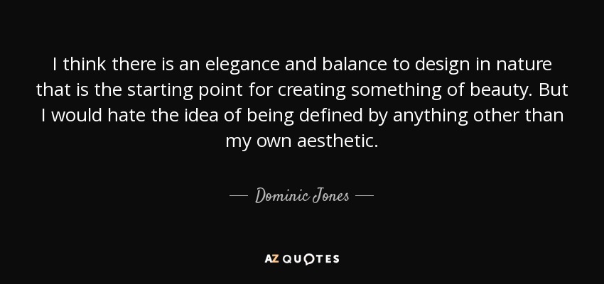 I think there is an elegance and balance to design in nature that is the starting point for creating something of beauty. But I would hate the idea of being defined by anything other than my own aesthetic. - Dominic Jones