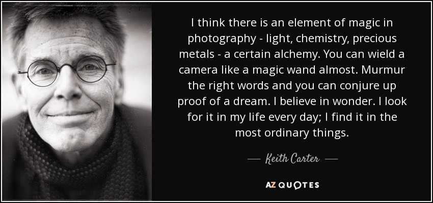 I think there is an element of magic in photography - light, chemistry, precious metals - a certain alchemy. You can wield a camera like a magic wand almost. Murmur the right words and you can conjure up proof of a dream. I believe in wonder. I look for it in my life every day; I find it in the most ordinary things. - Keith Carter