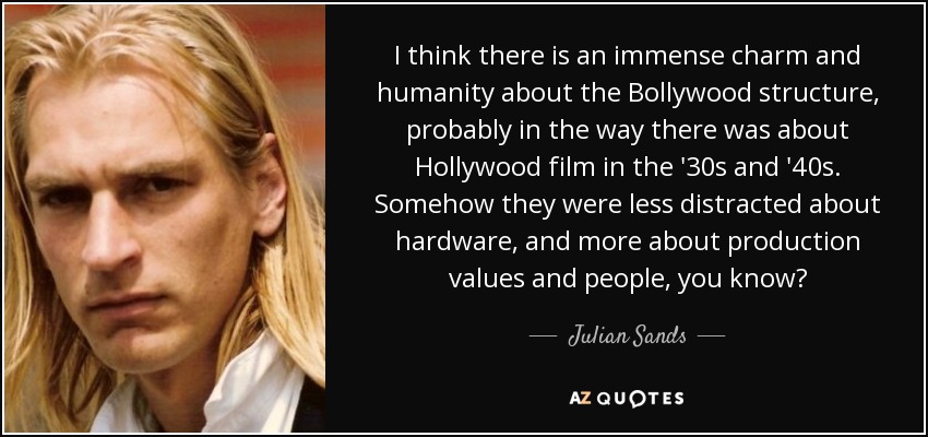 I think there is an immense charm and humanity about the Bollywood structure, probably in the way there was about Hollywood film in the '30s and '40s. Somehow they were less distracted about hardware, and more about production values and people, you know? - Julian Sands