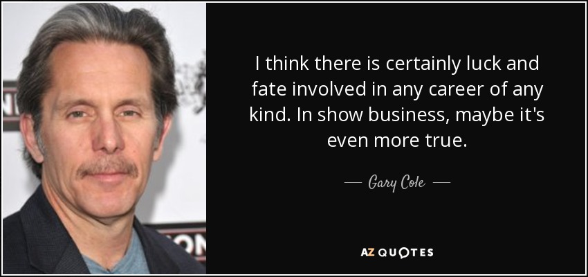 I think there is certainly luck and fate involved in any career of any kind. In show business, maybe it's even more true. - Gary Cole
