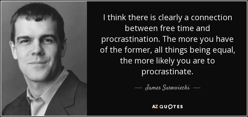 I think there is clearly a connection between free time and procrastination. The more you have of the former, all things being equal, the more likely you are to procrastinate. - James Surowiecki