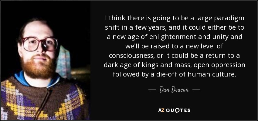 I think there is going to be a large paradigm shift in a few years, and it could either be to a new age of enlightenment and unity and we'll be raised to a new level of consciousness, or it could be a return to a dark age of kings and mass, open oppression followed by a die-off of human culture. - Dan Deacon